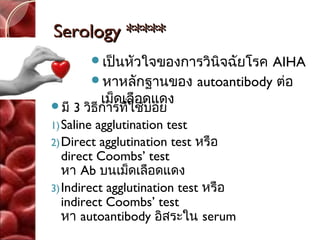 Serology *****
       เป็นหัวใจของการวินิจฉัยโรค
                                 AIHA
       หาหลักฐานของ autoantibody ต่อ

มี
        เม็ดเลือดแดง
      3 วิธีการทีใช้บ่อย
                 ่
1) Saline agglutination test
2) Direct agglutination test หรือ
   direct Coombs’ test
   หา Ab บนเม็ดเลือดแดง
3) Indirect agglutination test หรือ
   indirect Coombs’ test
   หา autoantibody อิสระใน serum
 