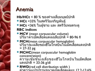 Anemia
Hb/HCt < 80 % ของค่าเฉลี่ยมนุษย์ปกติ
HCt <33% ในสตรีวัยเจริญพันธุ์
HCt <36% ในผู้ชาย และ สตรีวัยหมดระดู
RBC indices
MCV (mean corpuscular volume)
 ปริม าตร เม็ดเลือดแดงเฉลียปกติ = 80-96 fl
                          ่
MCH(mean corpuscular hemoglobin)
 ปริม าณ เฉลี่ยของฮีโมโกลบินในเม็ดเลือดแดงปกติ
 = 27-32 pg
MCHC(mean corpuscular hemoglobin
 concentration)
 ความเข้ม ข้น เฉลี่ย ของฮีโ มโกลบิน ในเม็ดเลือด
 แดงปกติ = 33-36 g/dl
RWD(red cell distribution width )
 