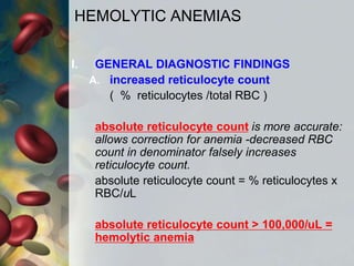 HEMOLYTIC ANEMIAS
I. GENERAL DIAGNOSTIC FINDINGS
A. increased reticulocyte count
( % reticulocytes /total RBC )
absolute reticulocyte count is more accurate:
allows correction for anemia -decreased RBC
count in denominator falsely increases
reticulocyte count.
absolute reticulocyte count = % reticulocytes x
RBC/uL
absolute reticulocyte count > 100,000/uL =
hemolytic anemia
 