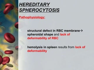 HEREDITARY
SPHEROCYTOSIS
Pathophysiology:
1. structural defect in RBC membrane
spheroidal shape and lack of
deformability of RBC
2. hemolysis in spleen results from lack of
deformability.
 