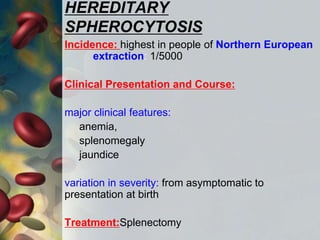 HEREDITARY
SPHEROCYTOSIS
Incidence: highest in people of Northern European
extraction: 1/5000
Clinical Presentation and Course:
major clinical features:
anemia,
splenomegaly
jaundice
variation in severity: from asymptomatic to
presentation at birth
Treatment:Splenectomy
 