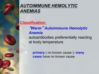 AUTOIMMUNE HEMOLYTIC
ANEMIAS
Classification:
I. “Warm” Autoimmune Hemolytic
Anemia
autoantibodies preferentially reacting
at body temperature
A. primary ( no known cause )- many
cases have no known cause
 