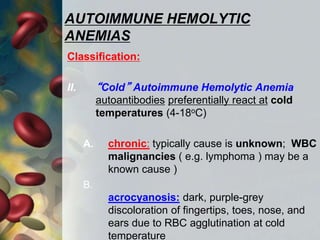 AUTOIMMUNE HEMOLYTIC
ANEMIAS
Classification:
II. “Cold” Autoimmune Hemolytic Anemia
autoantibodies preferentially react at cold
temperatures (4-18oC)
A. chronic: typically cause is unknown; WBC
malignancies ( e.g. lymphoma ) may be a
known cause )
B.
acrocyanosis: dark, purple-grey
discoloration of fingertips, toes, nose, and
ears due to RBC agglutination at cold
temperature
 