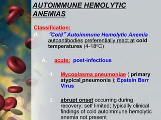 AUTOIMMUNE HEMOLYTIC
ANEMIAS
Classification:
II. “Cold” Autoimmune Hemolytic Anemia
autoantibodies preferentially react at cold
temperatures (4-18oC)
A. acute: post-infectious
1. Mycoplasma pneumoniae ( primary
atypical pneumonia ); Epstein Barr
Virus
2. abrupt onset occurring during
recovery; self limited; typically clinical
findings of cold autoimmune hemolytic
anemia not present
 