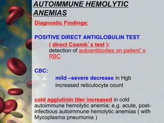 AUTOIMMUNE HEMOLYTIC
ANEMIAS
Diagnostic Findings:
POSITIVE DIRECT ANTIGLOBULIN TEST
( direct Coomb’s test ):
detection of autoantibodies on patient’s
RBC
CBC:
a. mild –severe decrease in Hgb
b. increased reticulocyte count
cold agglutinin titer increased in cold
autoimmune hemolytic anemia: e.g. acute, post-
infectious autoimmune hemolytic anemias ( with
Mycoplasma pneumonia )
 