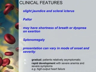 CLINICAL FEATURES
• slight jaundice and scleral icterus
• Pallor
• may have shortness of breath or dyspnea
on exertion
• Splenomegaly
• presentation can vary in mode of onset and
severity:
a. gradual; patients relatively asymptomatic
b. rapid development with severe anemia and
severe symptoms
e.g. high-output heart failure
 