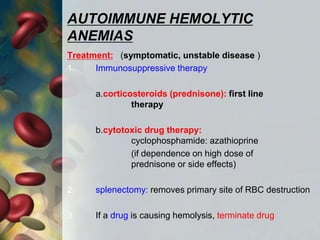 AUTOIMMUNE HEMOLYTIC
ANEMIAS
Treatment: (symptomatic, unstable disease )
1. Immunosuppressive therapy
a.corticosteroids (prednisone): first line
therapy
b.cytotoxic drug therapy:
cyclophosphamide: azathioprine
(if dependence on high dose of
prednisone or side effects)
2. splenectomy: removes primary site of RBC destruction
3. If a drug is causing hemolysis, terminate drug
 