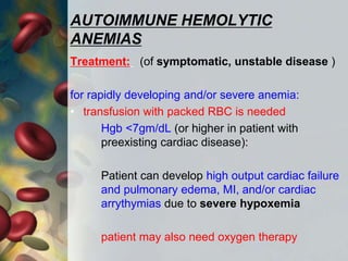 AUTOIMMUNE HEMOLYTIC
ANEMIAS
Treatment: (of symptomatic, unstable disease )
for rapidly developing and/or severe anemia:
• transfusion with packed RBC is needed
Hgb <7gm/dL (or higher in patient with
preexisting cardiac disease):
Patient can develop high output cardiac failure
and pulmonary edema, MI, and/or cardiac
arrythymias due to severe hypoxemia
patient may also need oxygen therapy
 