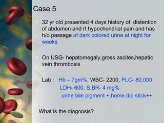 Case 5
• 32 yr old presented 4 days history of distention
of abdomen and rt hypochondrial pain and has
h/o passage of dark colored urine at night for
weeks
• On USG- hepatomegaly,gross ascites,hepatic
vein thrombosis
Lab : Hb – 7gm%. WBC- 2200, PLC- 80,000
LDH- 600, S.BR- 4 mg%
urine bile pigment +,heme dip stick++
What is the diagnosis?
 