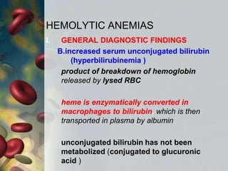 HEMOLYTIC ANEMIAS
I. GENERAL DIAGNOSTIC FINDINGS
B.increased serum unconjugated bilirubin
(hyperbilirubinemia )
product of breakdown of hemoglobin
released by lysed RBC
heme is enzymatically converted in
macrophages to bilirubin, which is then
transported in plasma by albumin
unconjugated bilirubin has not been
metabolized (conjugated to glucuronic
acid )
 