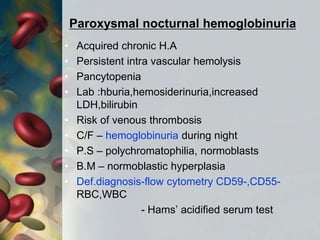 Paroxysmal nocturnal hemoglobinuria
• Acquired chronic H.A
• Persistent intra vascular hemolysis
• Pancytopenia
• Lab :hburia,hemosiderinuria,increased
LDH,bilirubin
• Risk of venous thrombosis
• C/F – hemoglobinuria during night
• P.S – polychromatophilia, normoblasts
• B.M – normoblastic hyperplasia
• Def.diagnosis-flow cytometry CD59-,CD55-
RBC,WBC
- Hams’ acidified serum test
 