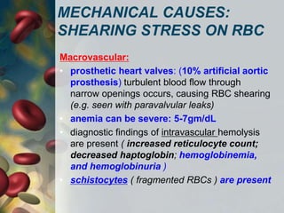 MECHANICAL CAUSES:
SHEARING STRESS ON RBC
Macrovascular:
• prosthetic heart valves: (10% artificial aortic
prosthesis) turbulent blood flow through
narrow openings occurs, causing RBC shearing
(e.g. seen with paravalvular leaks)
• anemia can be severe: 5-7gm/dL
• diagnostic findings of intravascular hemolysis
are present ( increased reticulocyte count;
decreased haptoglobin; hemoglobinemia,
and hemoglobinuria )
• schistocytes ( fragmented RBCs ) are present
 