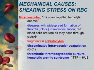 MECHANICAL CAUSES:
SHEARING STRESS ON RBC
Microvascular: “microangiopathic hemolytic
anemia”
diseases with widespread formation of
thrombi ( clots ) in microcirculation; red
blood cells are torn as they pass through
clots
fragments = schistocytes
1. disseminated intravascular coagulation
(DIC )
2. thrombotic thrombocytopenic purpura –
hemolytic uremic syndrome ( TTP – HUS
)
 