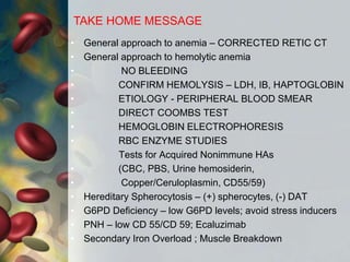 • General approach to anemia – CORRECTED RETIC CT
• General approach to hemolytic anemia
• NO BLEEDING
• CONFIRM HEMOLYSIS – LDH, IB, HAPTOGLOBIN
• ETIOLOGY - PERIPHERAL BLOOD SMEAR
• DIRECT COOMBS TEST
• HEMOGLOBIN ELECTROPHORESIS
• RBC ENZYME STUDIES
Tests for Acquired Nonimmune HAs
• (CBC, PBS, Urine hemosiderin,
• Copper/Ceruloplasmin, CD55/59)
• Hereditary Spherocytosis – (+) spherocytes, (-) DAT
• G6PD Deficiency – low G6PD levels; avoid stress inducers
• PNH – low CD 55/CD 59; Ecaluzimab
• Secondary Iron Overload ; Muscle Breakdown
TAKE HOME MESSAGE
 