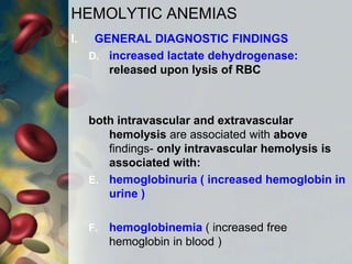 HEMOLYTIC ANEMIAS
I. GENERAL DIAGNOSTIC FINDINGS
D. increased lactate dehydrogenase:
released upon lysis of RBC
both intravascular and extravascular
hemolysis are associated with above
findings- only intravascular hemolysis is
associated with:
E. hemoglobinuria ( increased hemoglobin in
urine )
F. hemoglobinemia ( increased free
hemoglobin in blood )
 