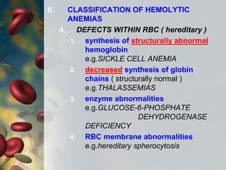 II. CLASSIFICATION OF HEMOLYTIC
ANEMIAS
A. DEFECTS WITHIN RBC ( hereditary )
1. synthesis of structurally abnormal
hemoglobin
e.g.SICKLE CELL ANEMIA
2. decreased synthesis of globin
chains ( structurally normal )
e.g.THALASSEMIAS
3. enzyme abnormalities
e.g.GLUCOSE-6-PHOSPHATE
DEHYDROGENASE
DEFICIENCY
4. RBC membrane abnormalities
e.g.hereditary spherocytosis
 