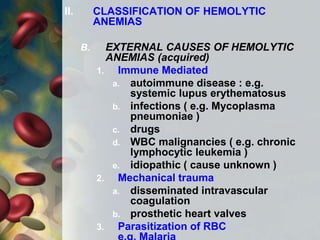 II. CLASSIFICATION OF HEMOLYTIC
ANEMIAS
B. EXTERNAL CAUSES OF HEMOLYTIC
ANEMIAS (acquired)
1. Immune Mediated
a. autoimmune disease : e.g.
systemic lupus erythematosus
b. infections ( e.g. Mycoplasma
pneumoniae )
c. drugs
d. WBC malignancies ( e.g. chronic
lymphocytic leukemia )
e. idiopathic ( cause unknown )
2. Mechanical trauma
a. disseminated intravascular
coagulation
b. prosthetic heart valves
3. Parasitization of RBC
 