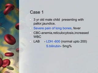 Case 1
• 3 yr old male child presenting with
pallor,jaundice,
• Severe pain of long bones, fever
• CBC-anemia,reticulocytosis,increased
WBC
• LAB - LDH -600 (normal upto 200)
S.bilirubin- 5mg%
 