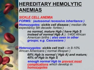 HEREDITARY HEMOLYTIC
ANEMIAS
SICKLE CELL ANEMIA
FORMS: (autosomal recessive inheritance )
Homozygotes: sickle cell disease ( median life
expectancy 5th decade- forties )
no normal, mature Hgb ( have Hgb S
instead of normal Hgb A ): 1/400 African
American births ( also seen in other
groups; e.g. Caucasians )
Heterozygotes: sickle cell trait – in 8-10%
African Americans ( normal lifespan )
60% Hgb is normal ( Hgb A) and mature;
40% of Hgb is Hgb S
enough normal Hgb to prevent most
complications which develop in
homozygotes
 