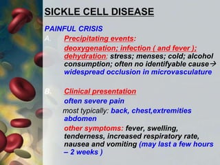 SICKLE CELL DISEASE
PAINFUL CRISIS
A. Precipitating events:
deoxygenation; infection ( and fever );
dehydration; stress; menses; cold; alcohol
consumption; often no identifyable cause
widespread occlusion in microvasculature
B. Clinical presentation
often severe pain
most typically: back, chest,extremities
abdomen
other symptoms: fever, swelling,
tenderness, increased respiratory rate,
nausea and vomiting (may last a few hours
– 2 weeks )
 