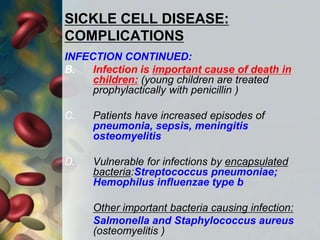 SICKLE CELL DISEASE:
COMPLICATIONS
INFECTION CONTINUED:
B. Infection is important cause of death in
children: (young children are treated
prophylactically with penicillin )
C. Patients have increased episodes of
pneumonia, sepsis, meningitis
osteomyelitis
D. Vulnerable for infections by encapsulated
bacteria:Streptococcus pneumoniae;
Hemophilus influenzae type b
Other important bacteria causing infection:
Salmonella and Staphylococcus aureus
(osteomyelitis )
 