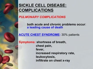 SICKLE CELL DISEASE:
COMPLICATIONS
PULMONARY COMPLICATIONS
both acute and chronic problems occur:
a leading cause of death
ACUTE CHEST SYNDROME: 30% patients
Symptoms: shortness of breath,
chest pain,
fever,
increased respiratory rate,
leukocytosis,
infiltrate on chest x-ray
 