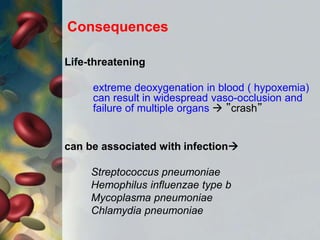 Life-threatening
extreme deoxygenation in blood ( hypoxemia)
can result in widespread vaso-occlusion and
failure of multiple organs  ”crash”
can be associated with infection
Streptococcus pneumoniae
Hemophilus influenzae type b
Mycoplasma pneumoniae
Chlamydia pneumoniae
Consequences
 