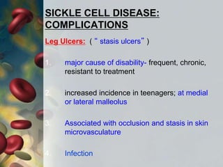 SICKLE CELL DISEASE:
COMPLICATIONS
Leg Ulcers: ( “ stasis ulcers” )
1. major cause of disability- frequent, chronic,
resistant to treatment
2. increased incidence in teenagers; at medial
or lateral malleolus
3. Associated with occlusion and stasis in skin
microvasculature
4. Infection
 