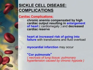 SICKLE CELL DISEASE:
COMPLICATIONS
Cardiac Complications:
1. chronic anemia compensated by high
cardiac output resulting in enlargement
of heart ( cardiomegaly ) and decreased
cardiac reserve
2. heart at increased risk of going into
failure with transfusions and fluid overload
3. myocardial infarction may occur
4. “Cor pulmonale”
( necrosis of lung tissue; pulmonary
hypertension caused by chronic hypoxia )
 