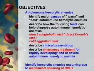 OBJECTIVES
1. Autoimmune hemolytic anemias
a. identify major causes of " warm" and
"cold" autoimmune hemolytic anemias
b. describe how the following tests can
help diagnose autoimmune hemolytic
anemias:
direct antiglobulin test ( direct Coomb’s
test )
cold agglutinin titer
c. describe clinical presentation
d. describe emergency treatment for
rapidly developing/ and or severe
autoimmune hemolytic anemia
2. Identify hemolytic anemias occurring due
to mechanical shearing of RBCs
 
