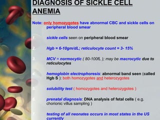DIAGNOSIS OF SICKLE CELL
ANEMIA
Note: only homozygotes have abnormal CBC and sickle cells on
peripheral blood smear
1. sickle cells seen on peripheral blood smear
2. Hgb = 6-10gm/dL; reticulocyte count = 3- 15%
3. MCV = normocytic ( 80-100fL ); may be macrocytic due to
reticulocytes
4. hemoglobin electrophoresis: abnormal band seen (called
Hgb S ): both homozygotes and heterozygotes
5. solubility test ( homozygotes and heterozygotes )
6. prenatal diagnosis: DNA analysis of fetal cells ( e.g.
chorionic villus sampling )
7. testing of all neonates occurs in most states in the US
currently
 