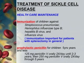 TREATMENT OF SICKLE CELL
DISEASE
HEALTH CARE MAINTENANCE
Immunization of children against
• Streptococcus pneumoniae;
• Hemophilus influenzae type B;
• hepatitis B virus, and
• influenza virus
( immunization important for patients
with splenectomy in general )
prophylactic penicillin for children 5yrs years
and less
125 mg penicillin V orally 2X/day until 2-3
years, then 250 mg penicillin V orally 2X/day
through 5 years
 
