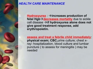 HEALTH CARE MAINTENANCE
3. Hydroxyurea : increases production of
fetal Hgbdecreases mortality due to sickle
cell disease if hydroxyurea alone does not
give good treatment response, add
erythropoietin.
4. assess and treat a febrile child immediately:
physical exam; CBC,urine culture; chest x-
ray- hospitalization, blood culture and lumbar
puncture ( to assess for meningitis ) may be
needed
 