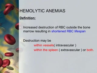 HEMOLYTIC ANEMIAS
Definition:
• Increased destruction of RBC outside the bone
marrow resulting in shortened RBC lifespan
• Destruction may be
within vessels( intravascular )
within the spleen ( extravascular ) or both.
 