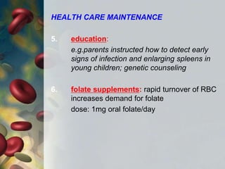 HEALTH CARE MAINTENANCE
5. education:
e.g.parents instructed how to detect early
signs of infection and enlarging spleens in
young children; genetic counseling
6. folate supplements: rapid turnover of RBC
increases demand for folate
dose: 1mg oral folate/day
 