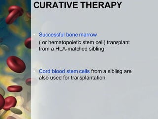 CURATIVE THERAPY
• Successful bone marrow
( or hematopoietic stem cell) transplant
from a HLA-matched sibling
• Cord blood stem cells from a sibling are
also used for transplantation
 