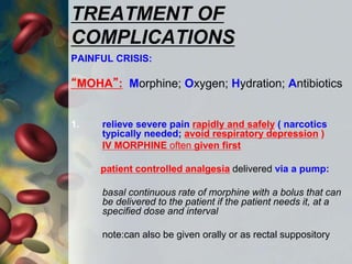 TREATMENT OF
COMPLICATIONS
PAINFUL CRISIS:
“MOHA”: Morphine; Oxygen; Hydration; Antibiotics
1. relieve severe pain rapidly and safely ( narcotics
typically needed; avoid respiratory depression )
IV MORPHINE often given first
patient controlled analgesia delivered via a pump:
basal continuous rate of morphine with a bolus that can
be delivered to the patient if the patient needs it, at a
specified dose and interval
note:can also be given orally or as rectal suppository
 