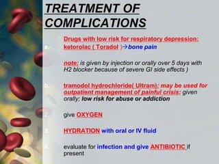 TREATMENT OF
COMPLICATIONS
Drugs with low risk for respiratory depression:
a. ketorolac ( Toradol )bone pain
note: is given by injection or orally over 5 days with
H2 blocker because of severe GI side effects )
b. tramodol hydrochloride( Ultram): may be used for
outpatient management of painful crisis: given
orally; low risk for abuse or addiction
2. give OXYGEN
3. HYDRATION with oral or IV fluid
4. evaluate for infection and give ANTIBIOTIC if
present
 