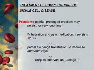 TREATMENT OF COMPLICATIONS OF
SICKLE CELL DISEASE
Priapism:( painful, prolonged erection: may
persist for very long time )
1. IV hydration and pain medication: if persists
12 hrs
2. partial exchange transfusion (to decrease
abnormal Hgb)
3. Surgical Intervention (urologist)
 