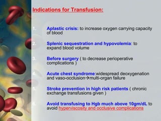 Indications for Transfusion:
1. Aplastic crisis: to increase oxygen carrying capacity
of blood
2. Splenic sequestration and hypovolemia: to
expand blood volume
3. Before surgery ( to decrease perioperative
complications )
4. Acute chest syndrome:widespread deoxygenation
and vaso-occlusionmulti-organ failure
5. Stroke prevention in high risk patients ( chronic
exchange transfusions given )
6. Avoid transfusing to Hgb much above 10gm/dL to
avoid hyperviscosity and occlusive complications
 
