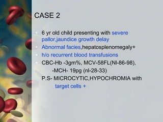 CASE 2
• 6 yr old child presenting with severe
pallor,jaundice growth delay
• Abnormal facies,hepatosplenomegaly+
• h/o recurrent blood transfusions
• CBC-Hb -3gm%, MCV-58FL(Nl-86-98),
-MCH- 19pg (nl-28-33)
P.S- MICROCYTIC,HYPOCHROMIA with
target cells +
 