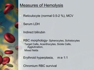 Measures of Hemolysis
• Reticulocyte (normal 0.5-2 %), MCV
• Serum LDH
• Indirect bilirubin
• RBC morphology- Spherocytes, Schistocytes
Target Cells, Acanthocytes, Sickle Cells,
Agglutination,
Mixed fields
• Erythroid hyperplasia, m:e 1:1
• Chromium RBC survival
 