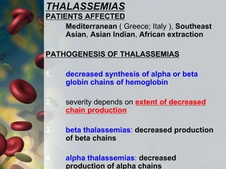 THALASSEMIAS
PATIENTS AFFECTED
Mediterranean ( Greece; Italy ), Southeast
Asian, Asian Indian, African extraction
PATHOGENESIS OF THALASSEMIAS
1. decreased synthesis of alpha or beta
globin chains of hemoglobin
2. severity depends on extent of decreased
chain production
3. beta thalassemias: decreased production
of beta chains
4. alpha thalassemias: decreased
production of alpha chains
 