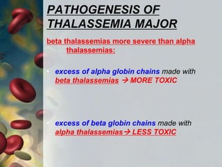 PATHOGENESIS OF
THALASSEMIA MAJOR
beta thalassemias more severe than alpha
thalassemias:
• excess of alpha globin chains made with
beta thalassemias  MORE TOXIC
• excess of beta globin chains made with
alpha thalassemias LESS TOXIC
 