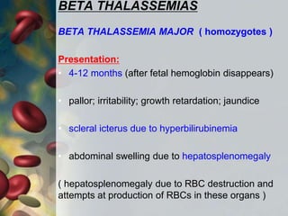BETA THALASSEMIAS
BETA THALASSEMIA MAJOR ( homozygotes )
Presentation:
• 4-12 months (after fetal hemoglobin disappears)
• pallor; irritability; growth retardation; jaundice
• scleral icterus due to hyperbilirubinemia
• abdominal swelling due to hepatosplenomegaly
( hepatosplenomegaly due to RBC destruction and
attempts at production of RBCs in these organs )
 