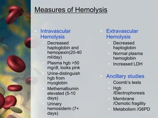 Measures of Hemolysis
• Intravascular
Hemolysis
• Decreased
haptoglobin and
hemopexin(20-40
ml/day)
• Plasma hgb >50
mg/dl, looks pink
• Urine-distinguish
hgb from
myoglobin
• Methemalbumin
elevated (5-10
days)
• Urinary
hemosiderin (7+
days)
• Extravascular
Hemolysis
• Decreased
haptoglobin
• Normal plasma
hemoglobin
• Increased LDH
• Ancillary studies
• Coomb’s tests
• Hgb
/Electrophoresis
• Membrane
/Osmotic fragility
• Metabolism /G6PD
 