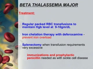 BETA THALASSEMIA MAJOR
Treatment:
• Regular packed RBC transfusions to
maintain Hgb level at 9-10gm/dL
• Iron chelation therapy with deferoxamine -
prevent iron overload
• Splenectomy when transfusion requirements
very excessive
immunizations and prophylactic
penicillin needed as with sickle cell disease
 