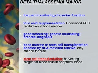 BETA THALASSEMIA MAJOR
• frequent monitoring of cardiac function
• folic acid supplementationincreased RBC
production in bone marrow
• good screening; genetic counseling;
prenatal diagnosis
• bone marrow or stem cell transplantation
donated by HLA-matched relative: only
chance for cure
• stem cell transplantation: harvesting
progenitor blood cells in peripheral blood
 