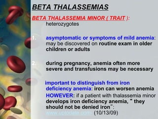 BETA THALASSEMIAS
BETA THALASSEMIA MINOR ( TRAIT ):
heterozygotes
1. asymptomatic or symptoms of mild anemia:
may be discovered on routine exam in older
children or adults
2. during pregnancy, anemia often more
severe and transfusions may be necessary
important to distinguish from iron
deficiency anemia: iron can worsen anemia
HOWEVER: if a patient with thalassemia minor
develops iron deficiency anemia, “ they
should not be denied iron”:
www.uptodate.com- (10/13/09)
 