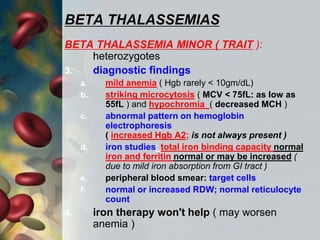 BETA THALASSEMIAS
BETA THALASSEMIA MINOR ( TRAIT ):
heterozygotes
3. diagnostic findings
a. mild anemia ( Hgb rarely < 10gm/dL)
b. striking microcytosis ( MCV < 75fL: as low as
55fL ) and hypochromia ( decreased MCH )
c. abnormal pattern on hemoglobin
electrophoresis
( increased Hgb A2; is not always present )
d. iron studies: total iron binding capacity normal
iron and ferritin normal or may be increased (
due to mild iron absorption from GI tract )
e. peripheral blood smear: target cells
f. normal or increased RDW; normal reticulocyte
count
4. iron therapy won't help ( may worsen
anemia )
 
